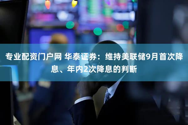 专业配资门户网 华泰证券：维持美联储9月首次降息、年内2次降息的判断