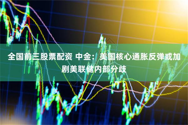 全国前三股票配资 中金：美国核心通胀反弹或加剧美联储内部分歧