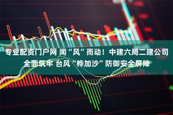 专业配资门户网 闻“风”而动！中建六局二建公司全面筑牢 台风“桦加沙”防御安全屏障