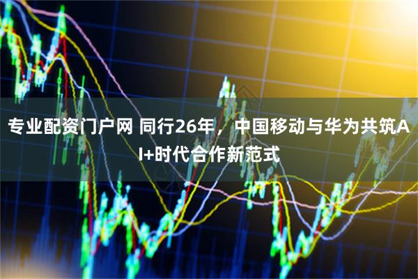 专业配资门户网 同行26年，中国移动与华为共筑AI+时代合作新范式